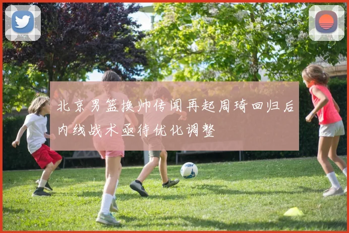 北京男篮换帅传闻再起周琦回归后内线战术亟待优化调整