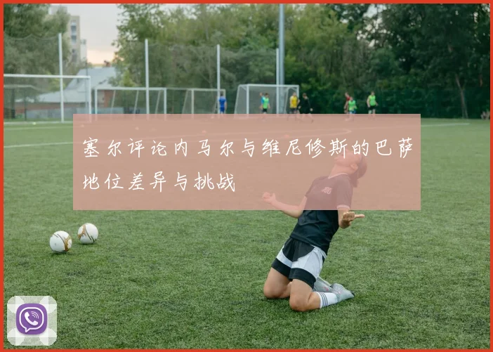 塞尔评论内马尔与维尼修斯的巴萨地位差异与挑战