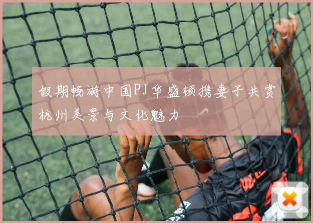 假期畅游中国PJ华盛顿携妻子共赏杭州美景与文化魅力
