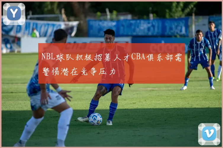 NBL球队积极招募人才CBA俱乐部需警惕潜在竞争压力