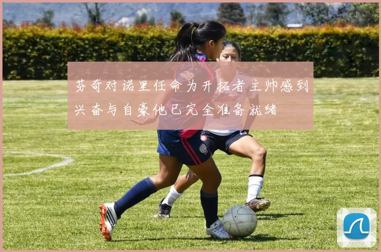 芬奇对诺里任命为开拓者主帅感到兴奋与自豪他已完全准备就绪