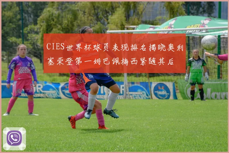 CIES世界杯球员表现排名揭晓奥利塞荣登第一姆巴佩梅西紧随其后