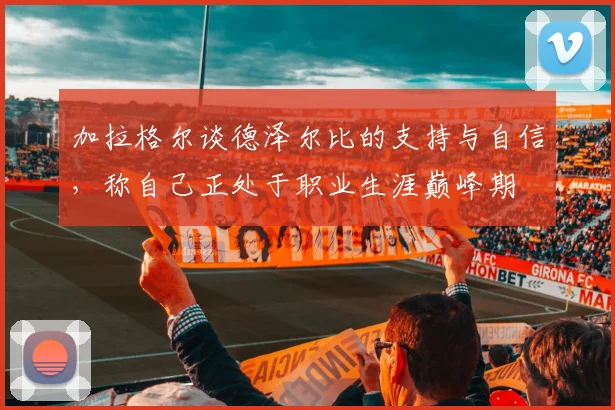 加拉格尔谈德泽尔比的支持与自信，称自己正处于职业生涯巅峰期