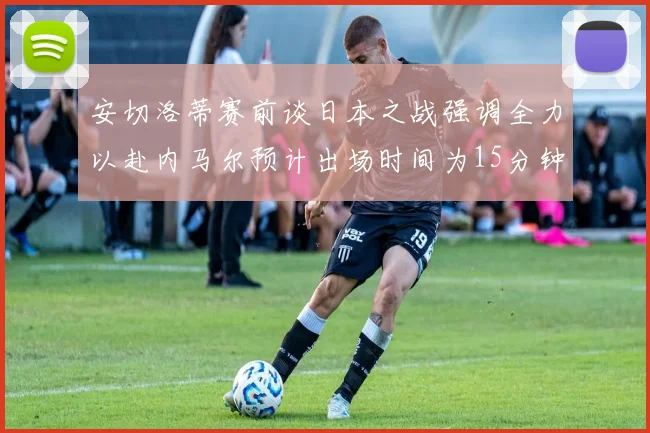 安切洛蒂赛前谈日本之战强调全力以赴内马尔预计出场时间为15分钟