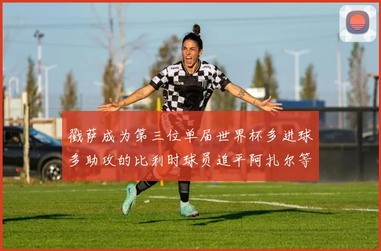 戳萨成为第三位单届世界杯多进球多助攻的比利时球员追平阿扎尔等传奇