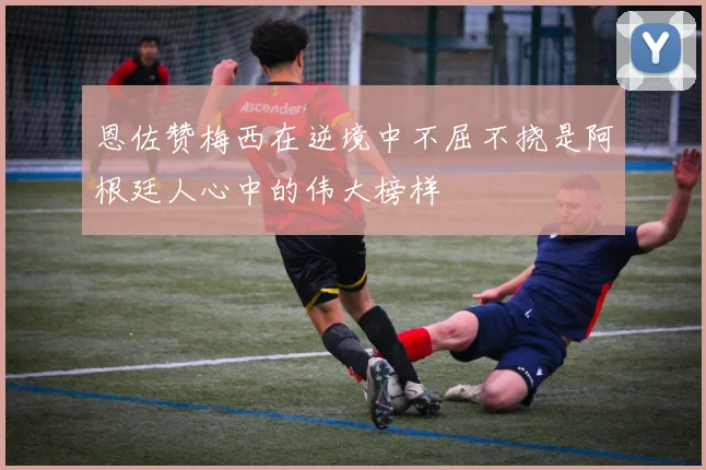 恩佐赞梅西在逆境中不屈不挠是阿根廷人心中的伟大榜样