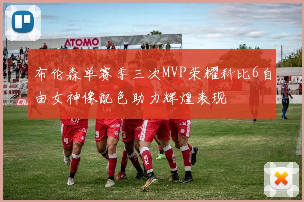 布伦森单赛季三次MVP荣耀科比6自由女神像配色助力辉煌表现