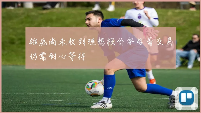 雄鹿尚未收到理想报价字母哥交易仍需耐心等待