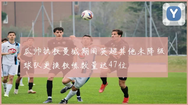 瓜帅执教曼城期间英超其他未降级球队更换教练数量达47位