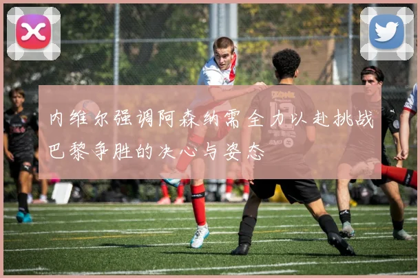 内维尔强调阿森纳需全力以赴挑战巴黎争胜的决心与姿态