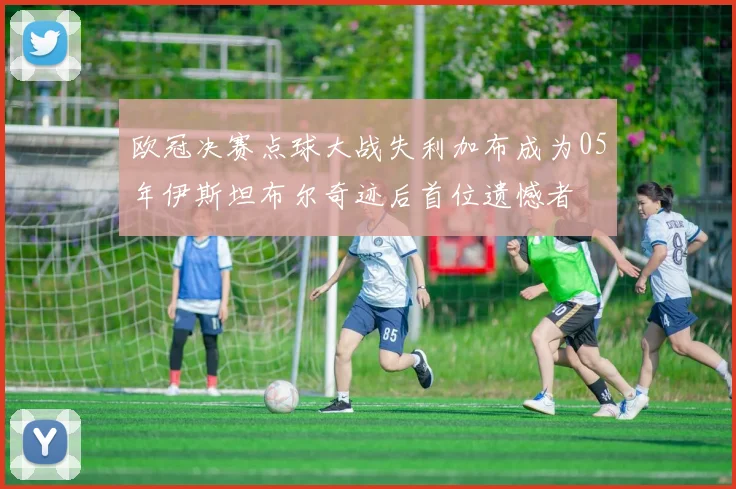 欧冠决赛点球大战失利加布成为05年伊斯坦布尔奇迹后首位遗憾者