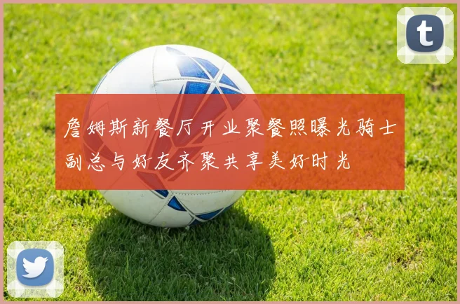 詹姆斯新餐厅开业聚餐照曝光骑士副总与好友齐聚共享美好时光