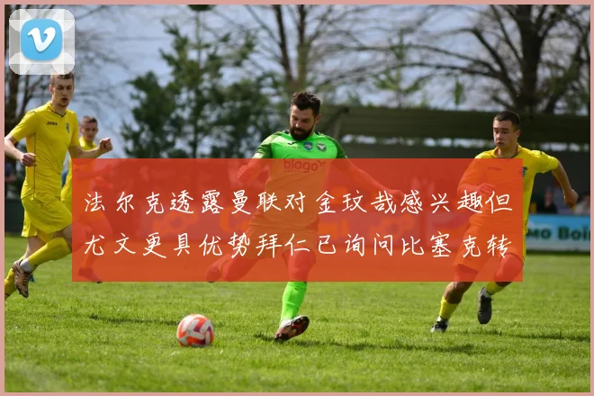 法尔克透露曼联对金玟哉感兴趣但尤文更具优势拜仁已询问比塞克转会情况