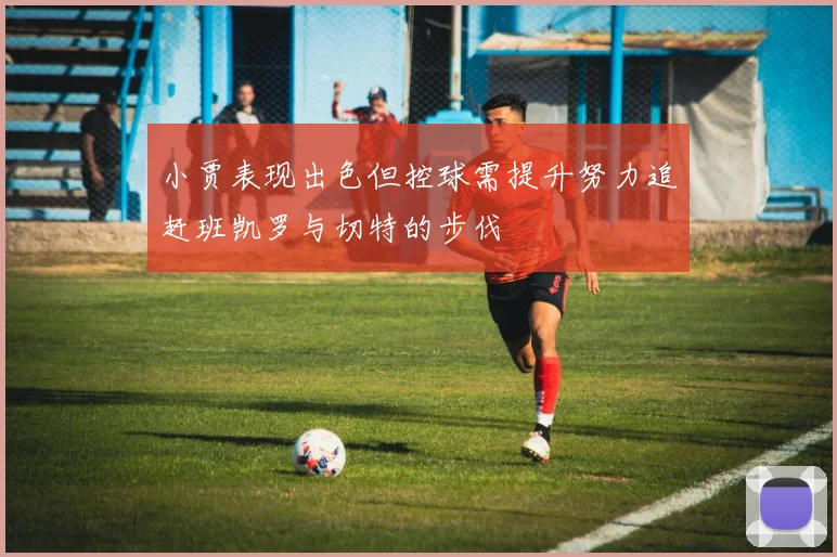 小贾表现出色但控球需提升努力追赶班凯罗与切特的步伐