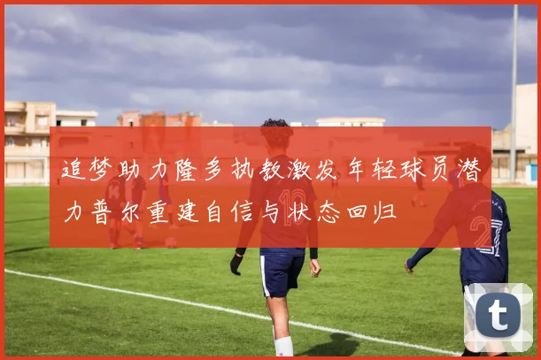 追梦助力隆多执教激发年轻球员潜力普尔重建自信与状态回归