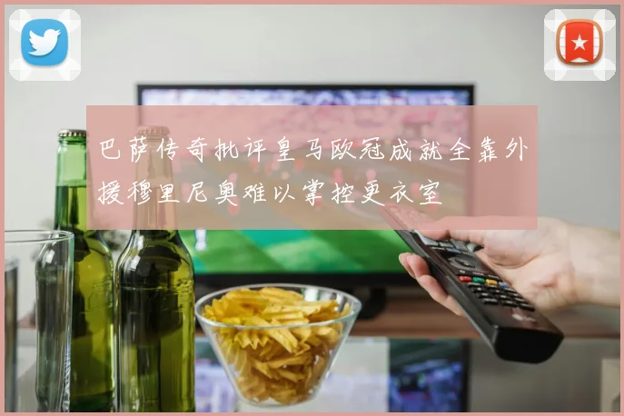巴萨传奇批评皇马欧冠成就全靠外援穆里尼奥难以掌控更衣室