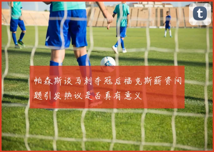帕森斯谈马刺夺冠后福克斯薪资问题引发热议是否真有意义