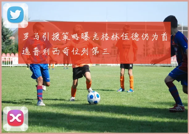 罗马引援策略曝光格林伍德仍为首选普利西奇位列第三