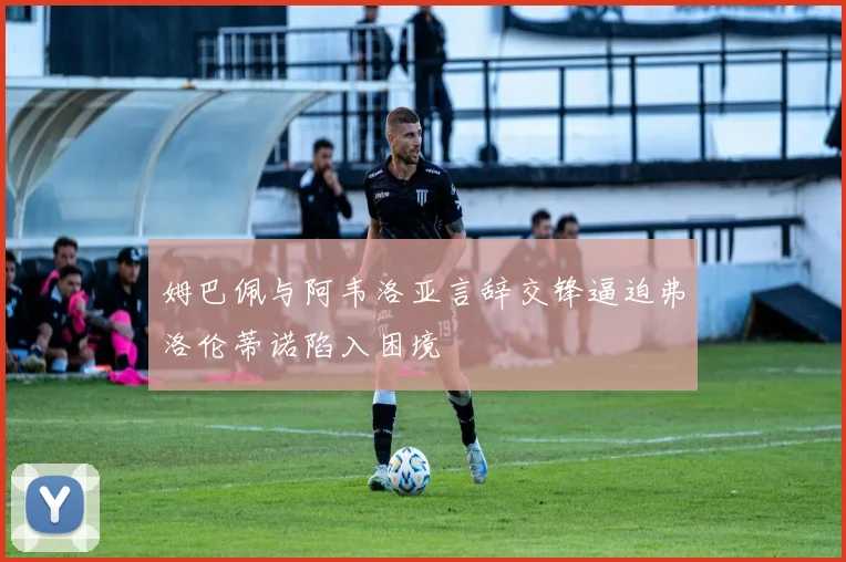 姆巴佩与阿韦洛亚言辞交锋逼迫弗洛伦蒂诺陷入困境