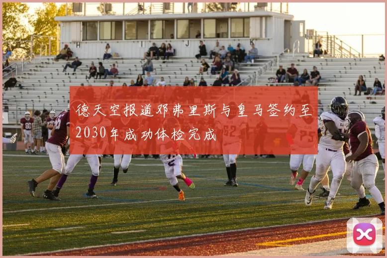 德天空报道邓弗里斯与皇马签约至2030年成功体检完成
