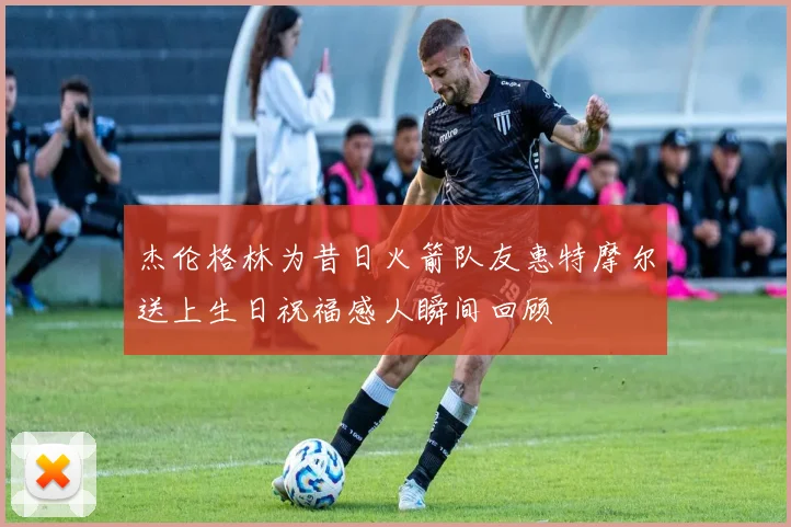 杰伦格林为昔日火箭队友惠特摩尔送上生日祝福感人瞬间回顾