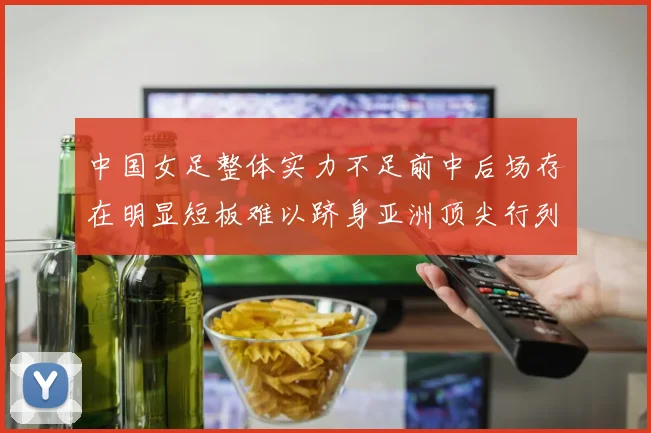 中国女足整体实力不足前中后场存在明显短板难以跻身亚洲顶尖行列