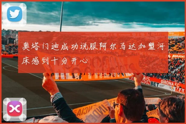 奥塔门迪成功说服阿尔马达加盟河床感到十分开心